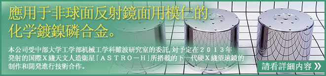 應用于非球面反射鏡面用模仁的化学鍍鎳磷合金。　本公司受中部大学工学部机械工学科難波研究室的委託,対予定在２０１３年　発射的国際Ｘ綫天文人造衛星「ＡＳＴＲＯ－Ｈ」所搭載的下一代硬Ｘ綫望遠鏡的制作和開発進行技術合作。