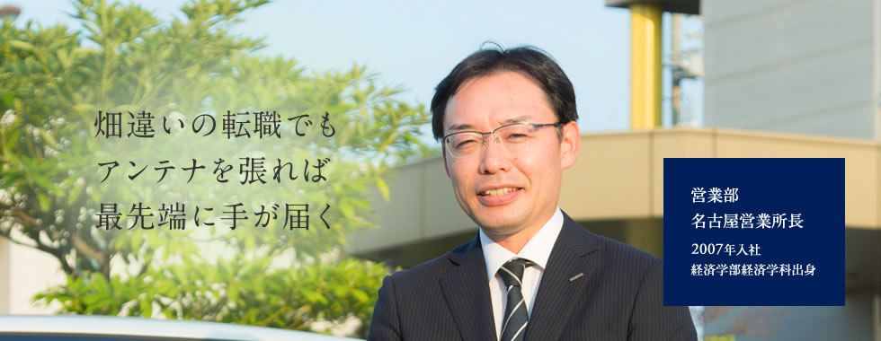 【畑違いの転職でも アンテナを張れば 最先端に手が届く】営業部 名古屋営業所長 2007年入社 経済学部経済学科出身